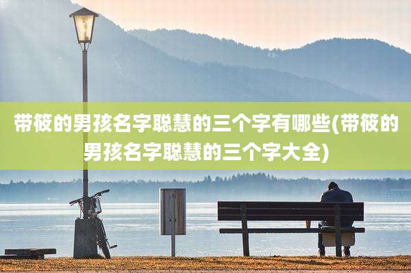 带筱的男孩名字聪慧的三个字有哪些(带筱的男孩名字聪慧的三个字大全)