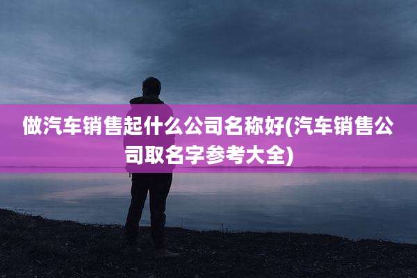 做汽车销售起什么公司名称好(汽车销售公司取名字参考大全)