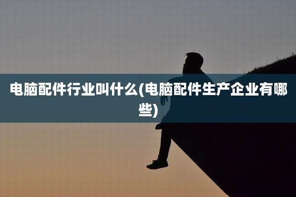 电脑配件行业叫什么(电脑配件生产企业有哪些)