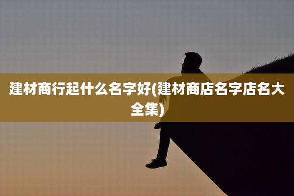 建材商行起什么名字好(建材商店名字店名大全集)