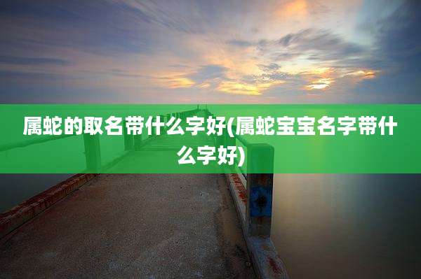 属蛇的取名带什么字好(属蛇宝宝名字带什么字好)