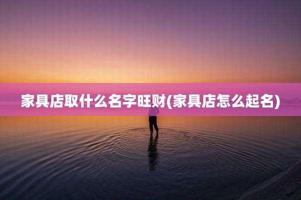 家具店取什么名字旺财(家具店怎么起名)