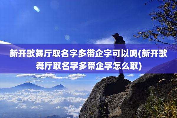 新开歌舞厅取名字多带企字可以吗(新开歌舞厅取名字多带企字怎么取)