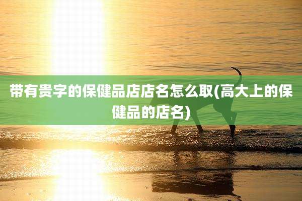 带有贵字的保健品店店名怎么取(高大上的保健品的店名)