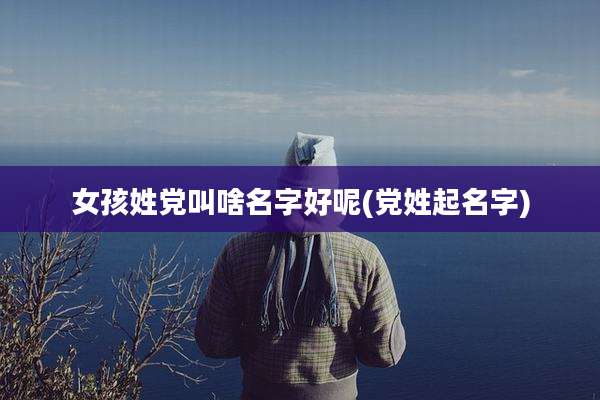 女孩姓党叫啥名字好呢(党姓起名字)