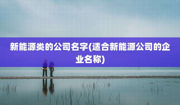 新能源类的公司名字(适合新能源公司的企业名称)