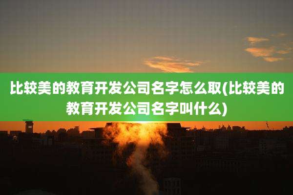 比较美的教育开发公司名字怎么取(比较美的教育开发公司名字叫什么)