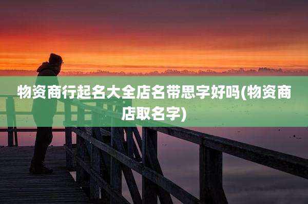 物资商行起名大全店名带思字好吗(物资商店取名字)