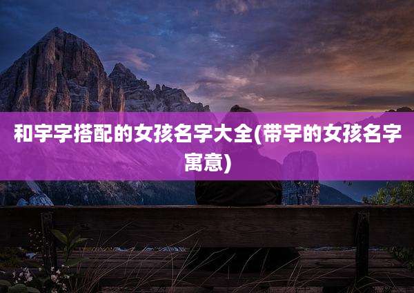 和宇字搭配的女孩名字大全(带宇的女孩名字寓意)
