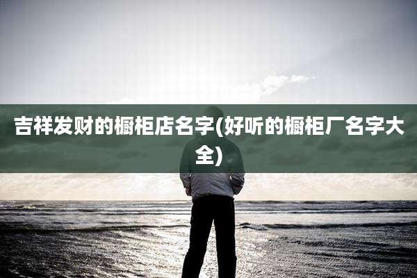 吉祥发财的橱柜店名字(好听的橱柜厂名字大全)
