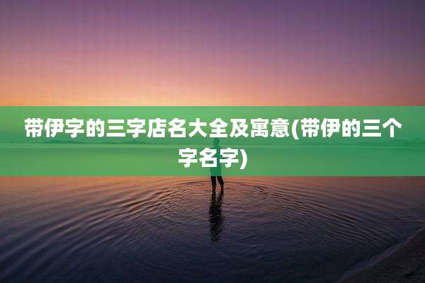 带伊字的三字店名大全及寓意(带伊的三个字名字)