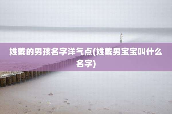 姓戴的男孩名字洋气点(姓戴男宝宝叫什么名字)