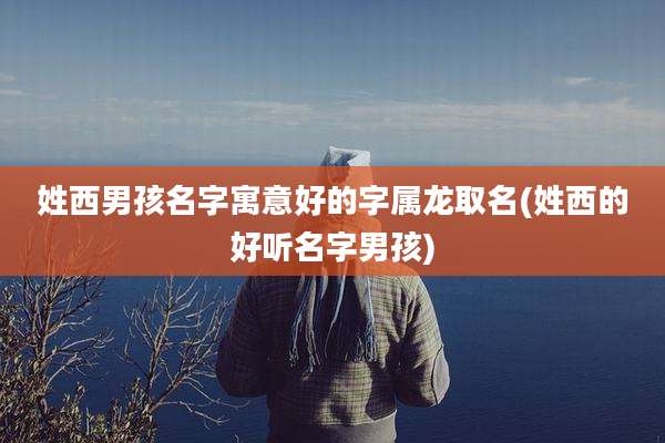 姓西男孩名字寓意好的字属龙取名(姓西的好听名字男孩)