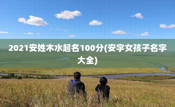 2021安姓木水起名100分(安字女孩子名字大全)