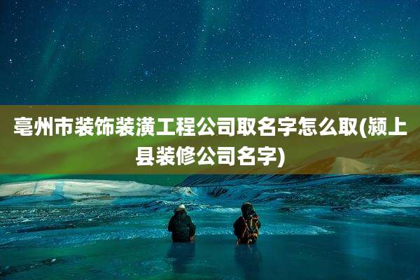 亳州市装饰装潢工程公司取名字怎么取(颍上县装修公司名字)