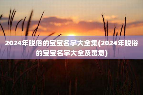 2024年脱俗的宝宝名字大全集(2024年脱俗的宝宝名字大全及寓意)