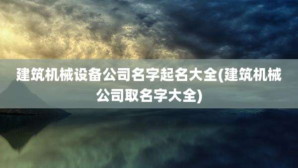 建筑机械设备公司名字起名大全(建筑机械公司取名字大全)