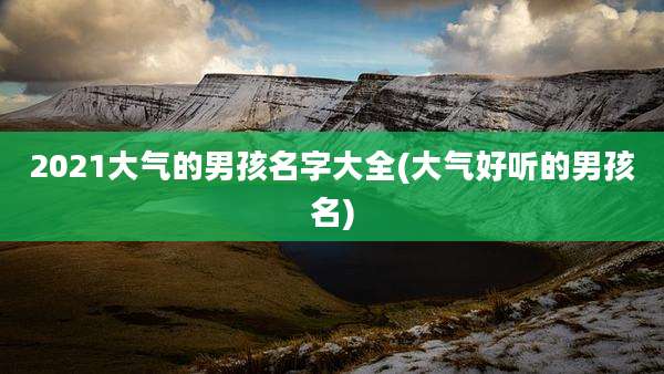 2021大气的男孩名字大全(大气好听的男孩名)