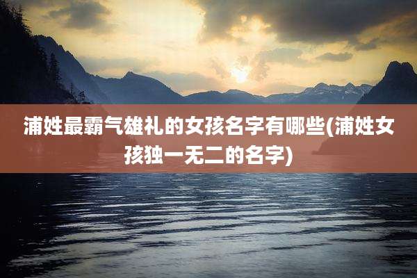 浦姓最霸气雄礼的女孩名字有哪些(浦姓女孩独一无二的名字)