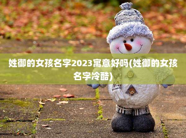 姓御的女孩名字2023寓意好吗(姓御的女孩名字冷酷)