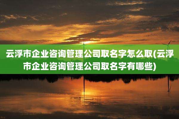 云浮市企业咨询管理公司取名字怎么取(云浮市企业咨询管理公司取名字有哪些)