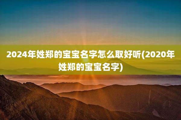 2024年姓郑的宝宝名字怎么取好听(2020年姓郑的宝宝名字)