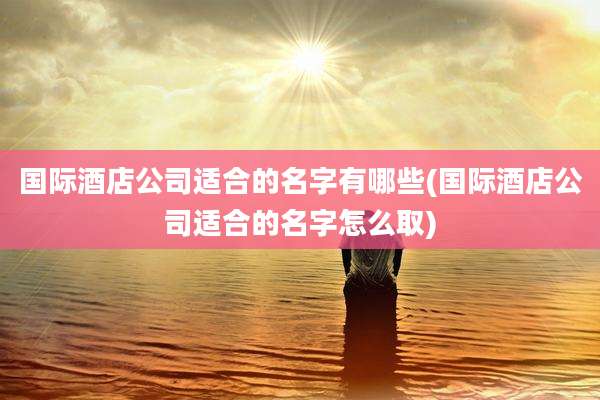 国际酒店公司适合的名字有哪些(国际酒店公司适合的名字怎么取)