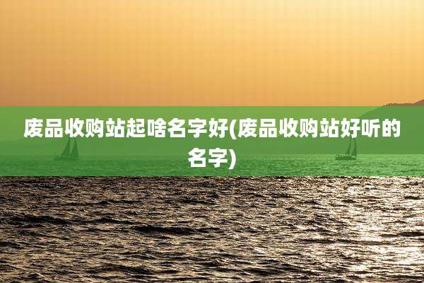 废品收购站起啥名字好(废品收购站好听的名字)