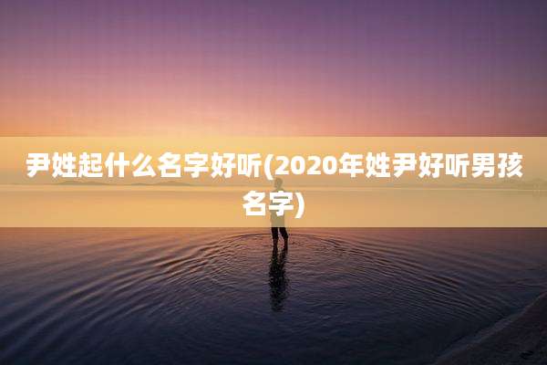 尹姓起什么名字好听(2020年姓尹好听男孩名字)