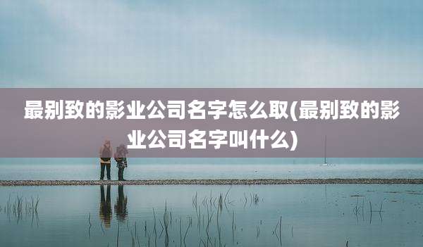 最别致的影业公司名字怎么取(最别致的影业公司名字叫什么)