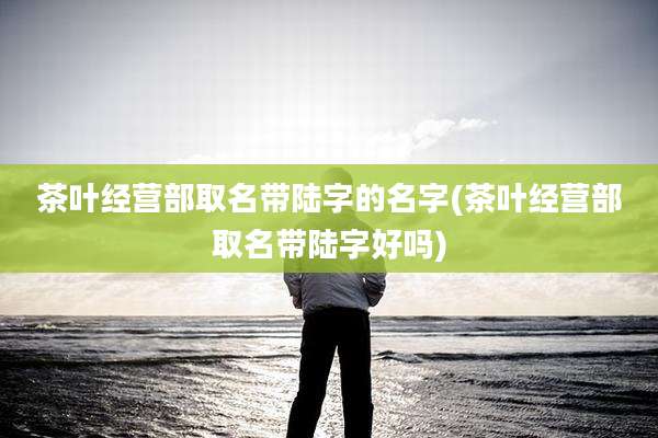 茶叶经营部取名带陆字的名字(茶叶经营部取名带陆字好吗)