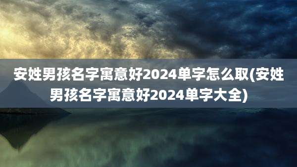 安姓男孩名字寓意好2024单字怎么取(安姓男孩名字寓意好2024单字大全)