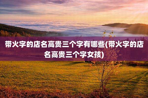 带火字的店名高贵三个字有哪些(带火字的店名高贵三个字女孩)