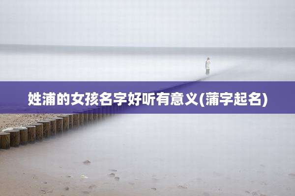 姓浦的女孩名字好听有意义(蒲字起名)