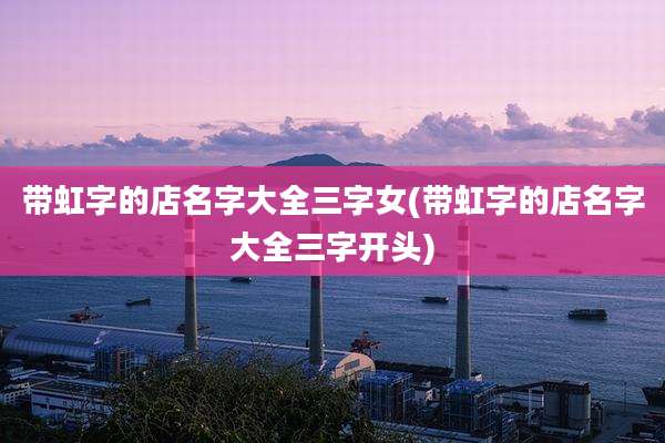 带虹字的店名字大全三字女(带虹字的店名字大全三字开头)
