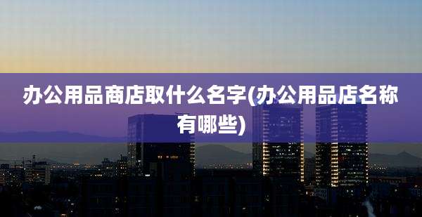 办公用品商店取什么名字(办公用品店名称有哪些)