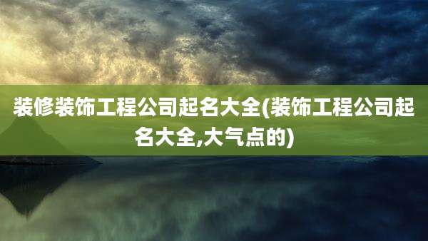 装修装饰工程公司起名大全(装饰工程公司起名大全,大气点的)