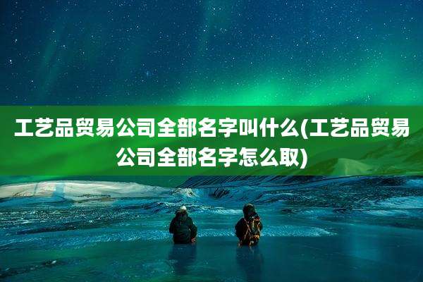工艺品贸易公司全部名字叫什么(工艺品贸易公司全部名字怎么取)