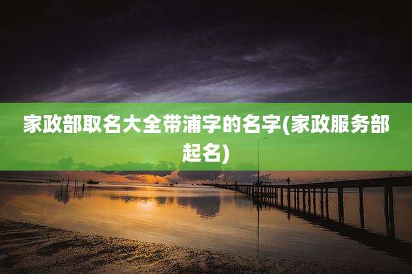 家政部取名大全带浦字的名字(家政服务部起名)