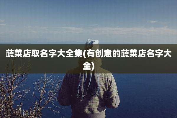 蔬菜店取名字大全集(有创意的蔬菜店名字大全)