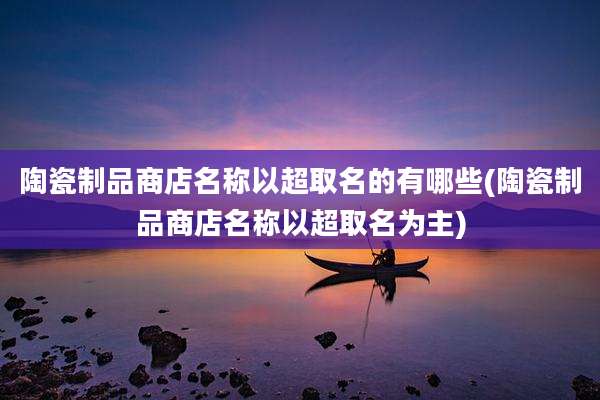 陶瓷制品商店名称以超取名的有哪些(陶瓷制品商店名称以超取名为主)