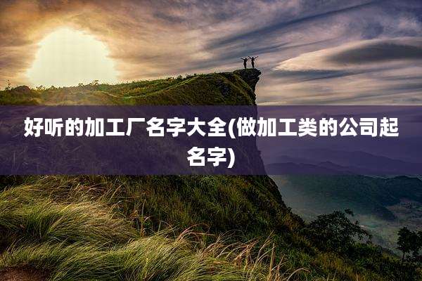 好听的加工厂名字大全(做加工类的公司起名字)