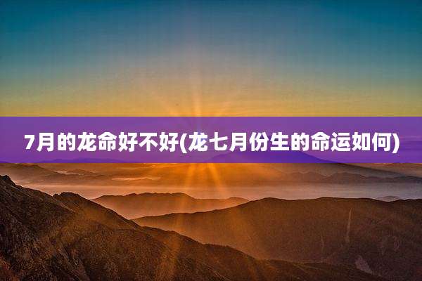 7月的龙命好不好(龙七月份生的命运如何)