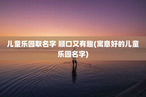 儿童乐园取名字 顺口又有趣(寓意好的儿童乐园名字)