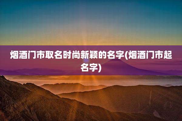 烟酒门市取名时尚新颖的名字(烟酒门市起名字)