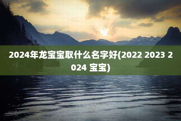 2024年龙宝宝取什么名字好(2022 2023 2024 宝宝)