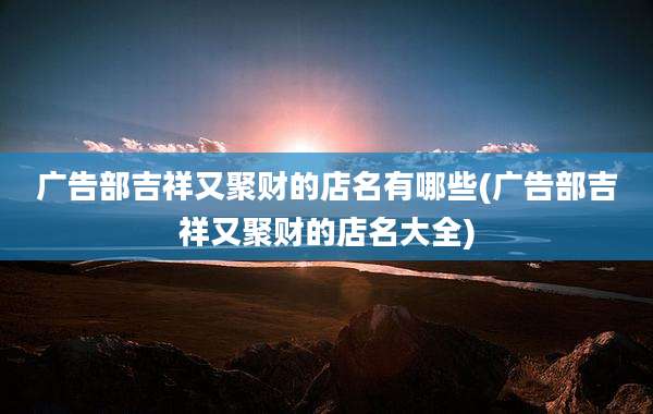 广告部吉祥又聚财的店名有哪些(广告部吉祥又聚财的店名大全)