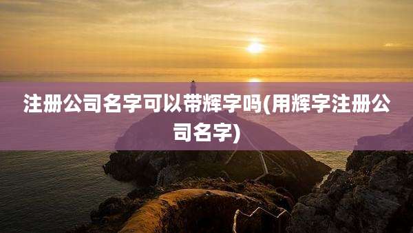 注册公司名字可以带辉字吗(用辉字注册公司名字)