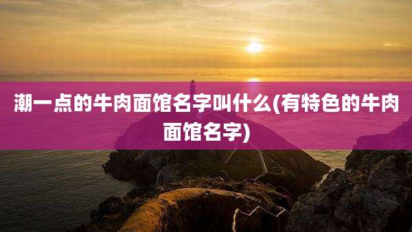 潮一点的牛肉面馆名字叫什么(有特色的牛肉面馆名字)