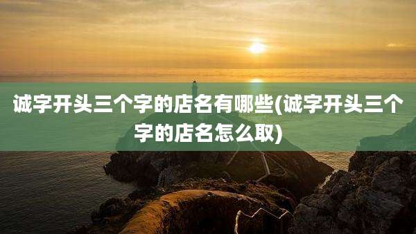 诚字开头三个字的店名有哪些(诚字开头三个字的店名怎么取)